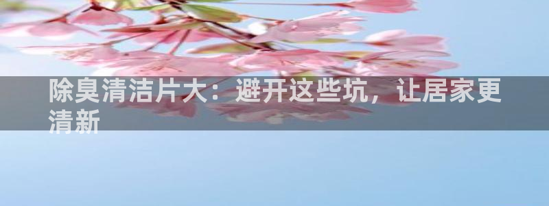 尊龙d88官网登录下载：除臭清洁片大：避开这些坑，让居家
